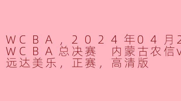 WCBA，2024年04月22日 WCBA总决赛 内蒙古农信vs四川远达美乐，正赛，高清版